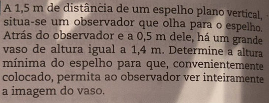 A 1,5 m de distância de um espelho plano vertical, 
situa-se um observador que olha para o espelho. 
Atrás do observador e a 0,5 m dele, há um grande 
vaso de altura igual a 1,4 m. Determine a altura 
mínima do espelho para que, convenientemente 
colocado, permita ao observador ver inteiramente 
a imagem do vaso.