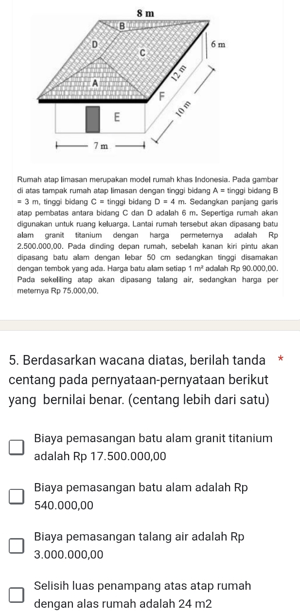 Rumah atap limasan merupakan model rumah khas Indonesia. Pada gambar
di atas tampak rumah atap limasan dengan tinggi bidang A= tinggi bidang B
=3m ,tinggi bidang C= tinggi bidang D=4m. Sedangkan panjang garis
atap pembatas antara bidang C dan D adalah 6 m. Sepertiga rumah akan
digunakan untuk ruang keluarga. Lantai rumah tersebut akan dipasang batu
alam granit titanium dengan harga permeternya adalah Rp
2.500.000,00. Pada dinding depan rumah, sebelah kanan kiri pintu akan
dipasang batu alam dengan lebar 50 cm sedangkan tinggi disamakan
dengan tembok yang ada. Harga batu alam setiap 1m^2 adalah Rp 90.000,00.
Pada sekeliling atap akan dipasang talang air, sedangkan harga per
meternya Rp 75.000,00.
5. Berdasarkan wacana diatas, berilah tanda *
centang pada pernyataan-pernyataan berikut
yang bernilai benar. (centang lebih dari satu)
Biaya pemasangan batu alam granit titanium
adalah Rp 17.500.000,00
Biaya pemasangan batu alam adalah Rp
540.000,00
Biaya pemasangan talang air adalah Rp
3.000.000,00
Selisih luas penampang atas atap rumah
dengan alas rumah adalah 24 m2