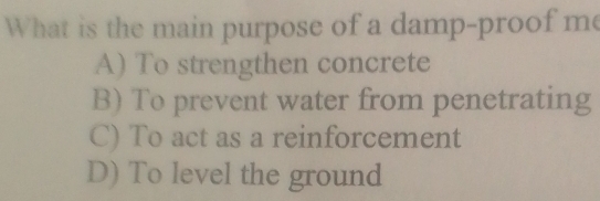 What is the main purpose of a damp-proof me
A) To strengthen concrete
B) To prevent water from penetrating
C) To act as a reinforcement
D) To level the ground