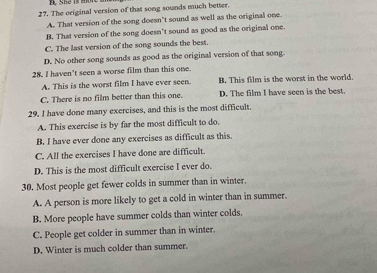 She is more
27. The original version of that song sounds much better.
A. That version of the song doesn’t sound as well as the original one.
B. That version of the song doesn’t sound as good as the original one.
C. The last version of the song sounds the best.
D. No other song sounds as good as the original version of that song.
28. I haven’t seen a worse film than this one.
A. This is the worst film I have ever seen. B. This film is the worst in the world.
C. There is no film better than this one. D. The film I have seen is the best.
29. I have done many exercises, and this is the most difficult.
A. This exercise is by far the most difficult to do.
B. I have ever done any exercises as difficult as this.
C. All the exercises I have done are difficult.
D. This is the most difficult exercise I ever do.
30. Most people get fewer colds in summer than in winter.
A. A person is more likely to get a cold in winter than in summer.
B. More people have summer colds than winter colds.
C. People get colder in summer than in winter.
D. Winter is much colder than summer.