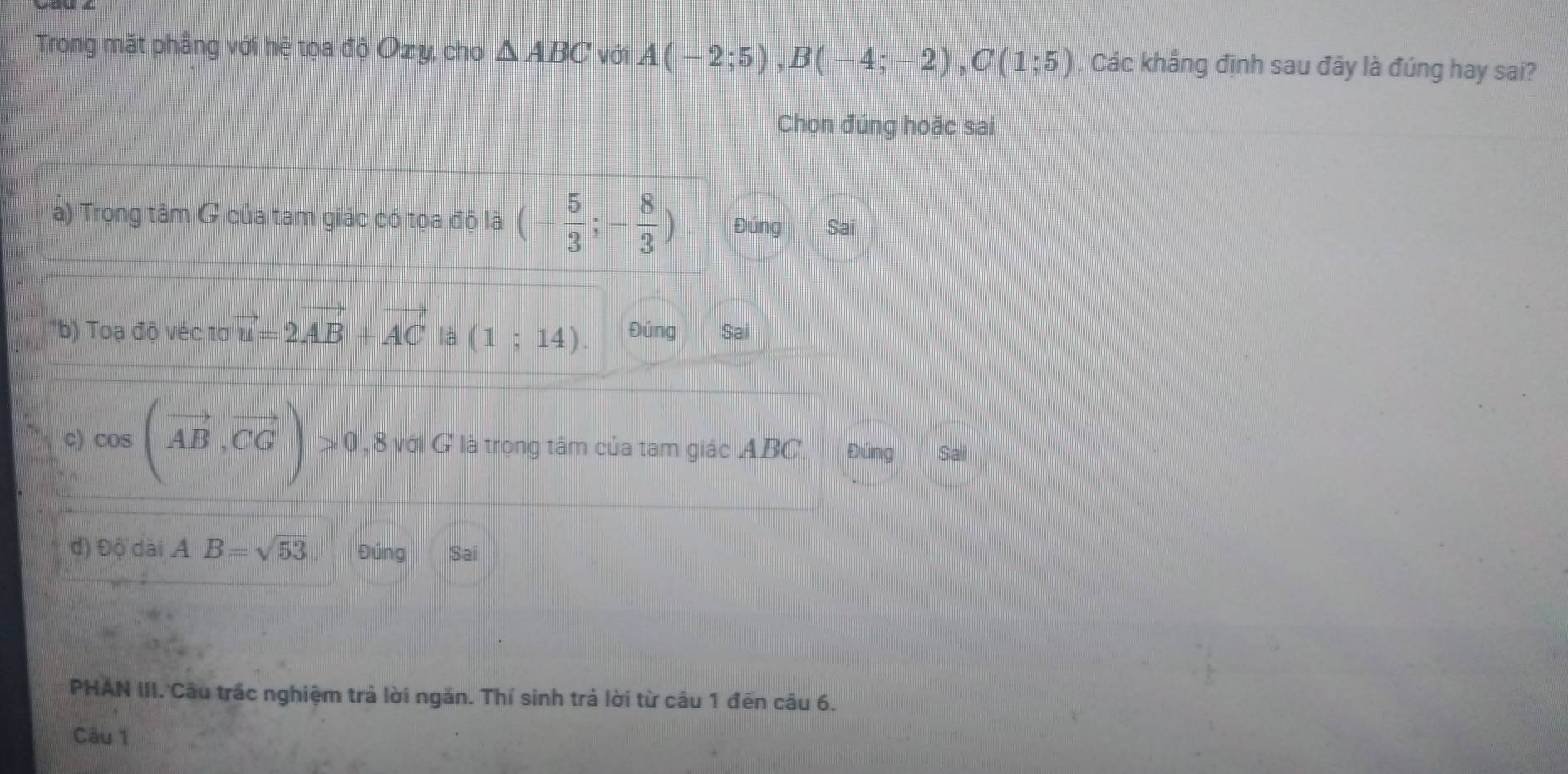 Trong mặt phẳng với hệ tọa độ Ozy, cho △ ABC với A(-2;5), B(-4;-2), C(1;5) Các khẳng định sau đây là đúng hay sai?
Chọn đúng hoặc sai
a) Trọng tâm G của tam giác có tọa độ là (- 5/3 ;- 8/3 ). Đúng Sai
"b) Toadivectovector u=2vector AB+vector AC là (1;14). Đúng Sai
c) cos (vector AB,vector CG)>0 , 8 với G là trọng tâm của tam giác ABC. Đúng Sa
d) Độ dài AB=sqrt(53) Đúng Sai
PHAN III. Câu trấc nghiệm trả lời ngăn. Thí sinh trả lời từ câu 1 đến câu 6.
Câu 1