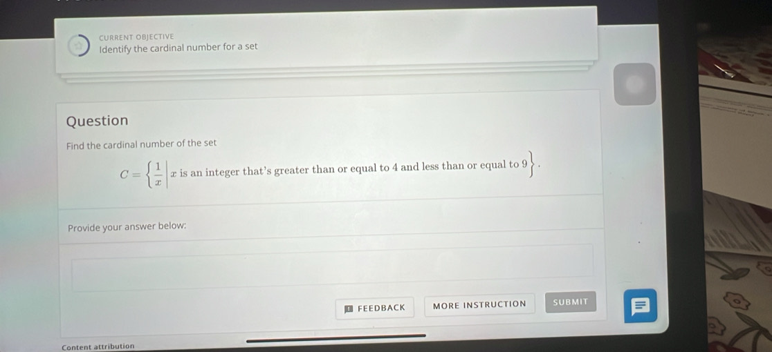 CURRENT OBJECTIVE 
Identify the cardinal number for a set 
Question 
Find the cardinal number of the set
C=  1/x  x is an integer that’s greater than or equal to 4 and less than or equal to 9. 
Provide your answer below: 
F E E D B A C K MORE INSTRUCTION SUBMIT 
Content attribution