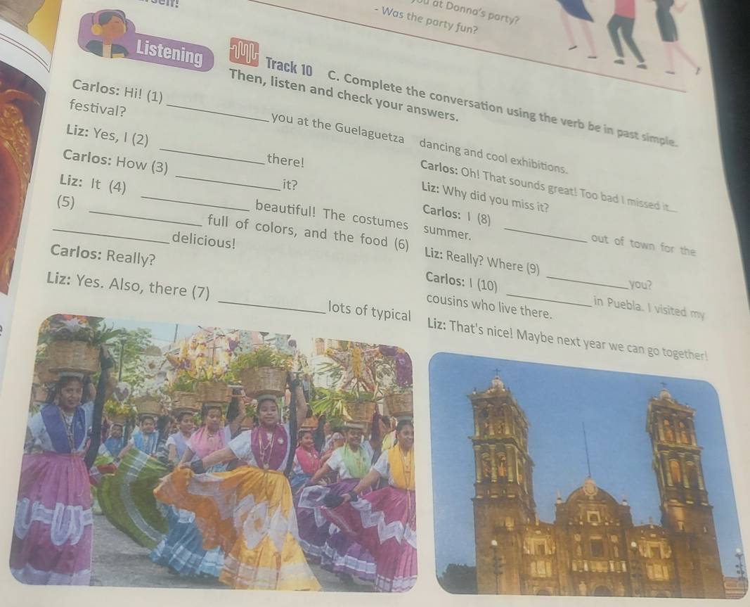 £ at Donna's party? 
- Was the party fun? 
M 
Listening Track 10 
Carlos: Hi! (1) 
Then, listen and check your answers 
festival?_ 
C. Complete the conversation using the verb be in past simple 
Liz: Yes, I (2) 
_ 
_you at the Guelaguetza dancing and cool exhibitions 
Carlos: How (3) 
there! 
it? 
Carlos: Oh! That sounds great! Too bad I missed it.... 
Liz: Why did you miss it? 
(5) 
Liz: It (4) _beautiful! The costumes 
Carlos: I (8) 
summer. 
delicious! 
_full of colors, and the food (6) Liz: Really? Where (9) 
out of town for the 
Carlos: Really? 
Carlos: I (10) you? 
cousins who live there. 
in Puebla. I visited my 
Liz: Yes. Also, there (7) _at's nice! Maybe nex