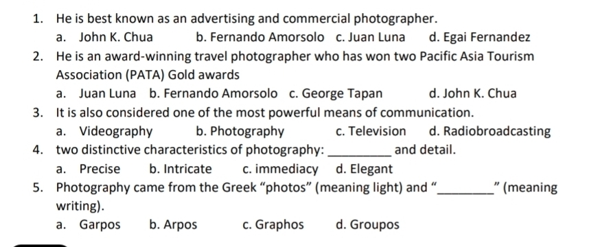 He is best known as an advertising and commercial photographer.
a. John K. Chua b. Fernando Amorsolo c. Juan Luna d. Egai Fernandez
2. He is an award-winning travel photographer who has won two Pacific Asia Tourism
Association (PATA) Gold awards
a. Juan Luna b. Fernando Amorsolo c. George Tapan d. John K. Chua
3. It is also considered one of the most powerful means of communication.
a. Videography b. Photography c. Television d. Radiobroadcasting
4. two distinctive characteristics of photography: _and detail.
a. Precise b. Intricate c. immediacy d. Elegant
5. Photography came from the Greek “photos” (meaning light) and “ _" (meaning
writing).
a. Garpos b. Arpos c. Graphos d. Groupos