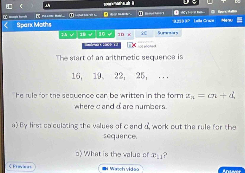 sparxmaths.uk @ 
@ Google hatels VVio.com | Hotel... [ Hotel Search r... Hotel Search r... Sainal Resort MOV Hotel Kua... Sparx Maths 
Sparx Maths 19,238 XP Laila Craze Menu 
2A 2B 2C 2C 1 × 2E Summary 
Bookwork code: 2D not allowed 
The start of an arithmetic sequence is
16, 19, 22, 25, . . . 
The rule for the sequence can be written in the form x_n=cn+d, 
where c and d are numbers. 
a) By first calculating the values of c and d, work out the rule for the 
sequence. 
b) What is the value of x11?