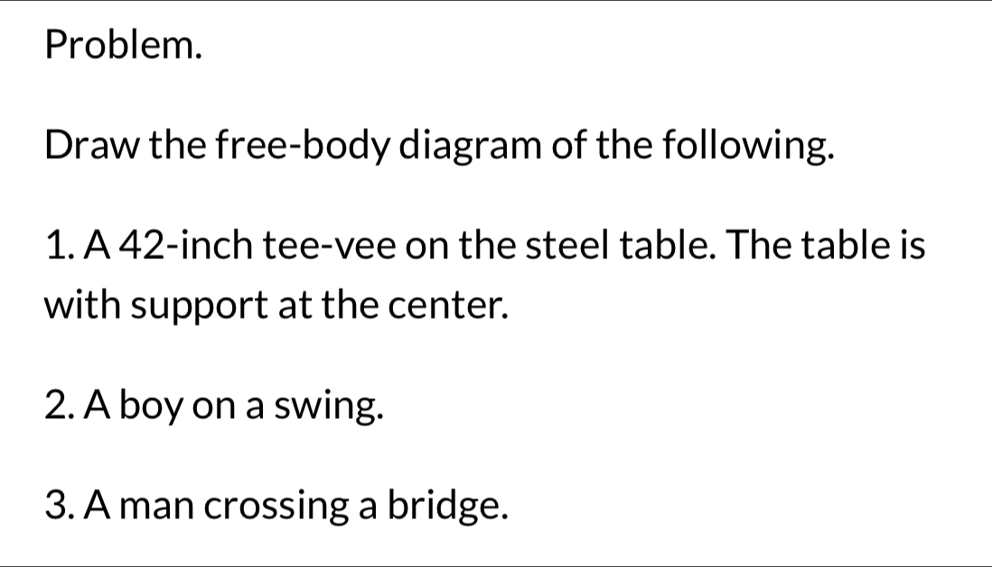 Problem. 
Draw the free-body diagram of the following. 
1. A 42-inch tee-vee on the steel table. The table is 
with support at the center. 
2. A boy on a swing. 
3. A man crossing a bridge.