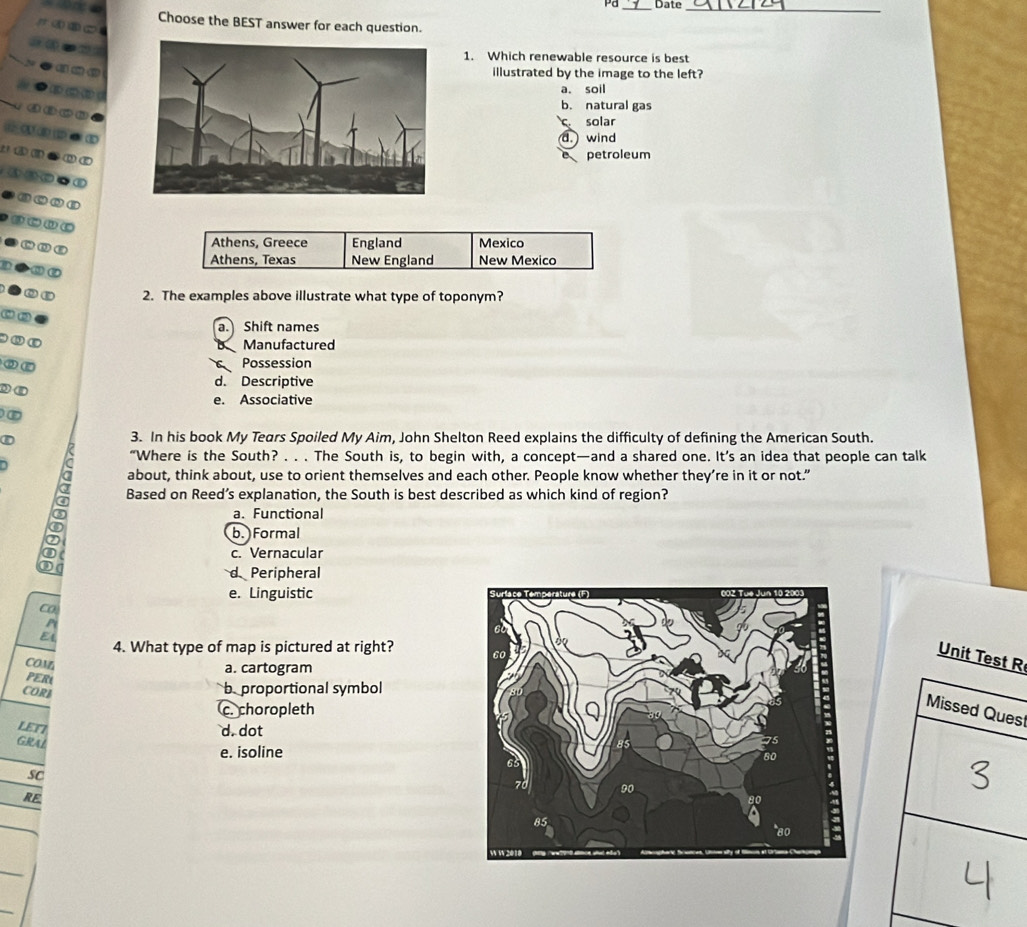 Pd_ Date_
Choose the BEST answer for each question.
1. Which renewable resource is best
illustrated by the image to the left?
a. soil
b. natural gas
C. solar
d. wind
petroleum
Athens, Greece England Mexico
Athens, Texas New England New Mexico
2. The examples above illustrate what type of toponym?
a. Shift names
Manufactured
Possession
d. Descriptive
e. Associative
3. In his book My Tears Spoiled My Aim, John Shelton Reed explains the difficulty of defining the American South.
D
“Where is the South? . . . The South is, to begin with, a concept—and a shared one. It’s an idea that people can talk
about, think about, use to orient themselves and each other. People know whether they’re in it or not.”
Based on Reed’s explanation, the South is best described as which kind of region?
a. Functional
- b. Formal
c. Vernacular
D
d Peripheral
e. Linguistic 
Co
P
E
4. What type of map is pictured at right? 
Unit TestR
COM
PER a. cartogram
CORB
bproportional symbol
c. choropleth
s
LET7
d. dot
GRAL
e. isoline
SC
RE
_
_