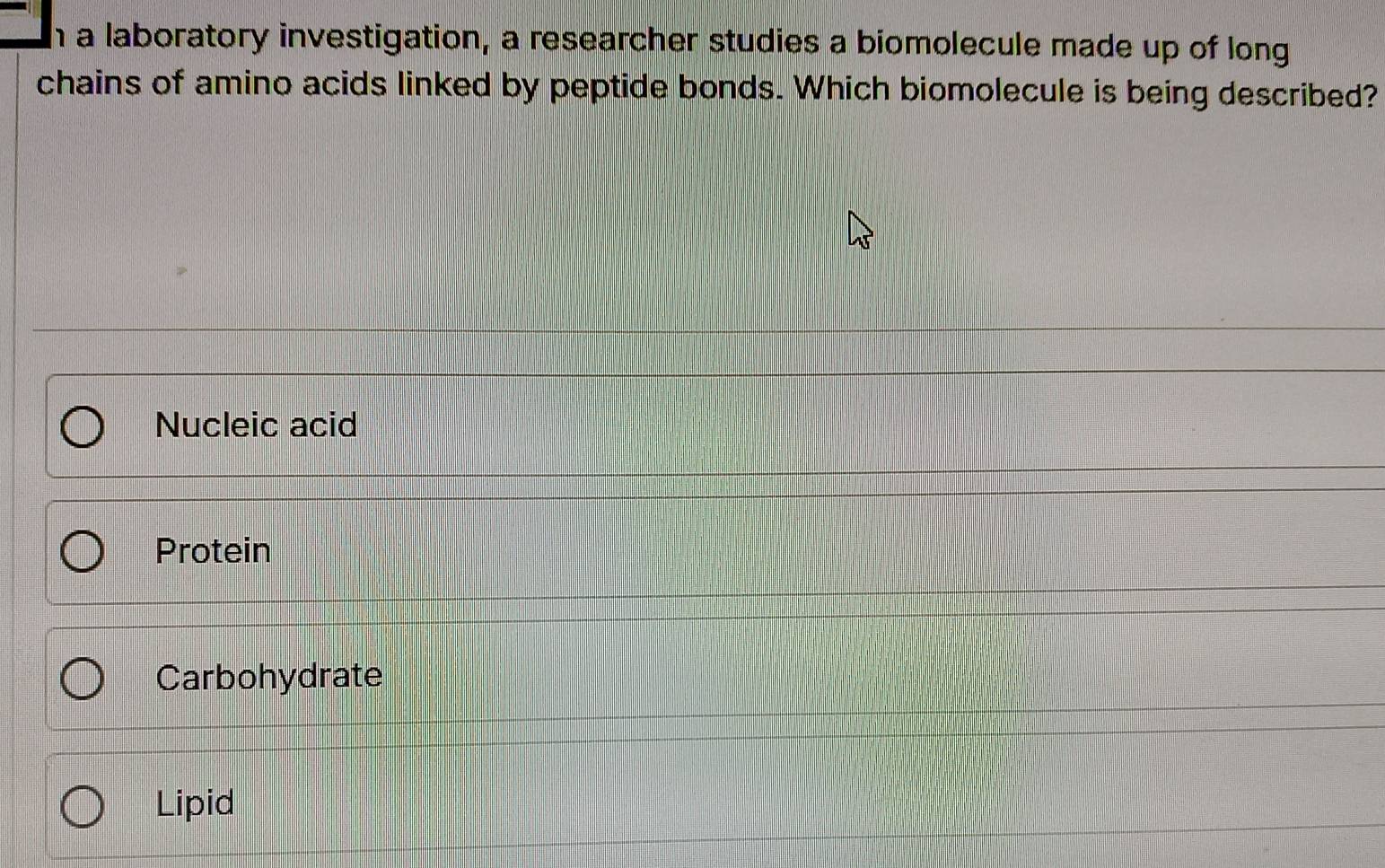 a laboratory investigation, a researcher studies a biomolecule made up of long
chains of amino acids linked by peptide bonds. Which biomolecule is being described?
Nucleic acid
Protein
Carbohydrate
Lipid