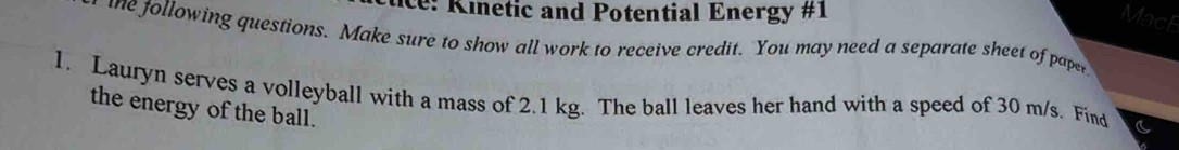 ie Kinetic and Potential Energy #1 
MacF 
te following questions. Make sure to show all work to receive credit. You may need a separate sheet of pape 
1. Lauryn serves a volleyball with a mass of 2.1 kg. The ball leaves her hand with a speed of 30 m/s. Find 
the energy of the ball.