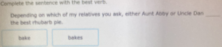 Complete the sentence with the best verb.
Depending on which of my relatives you ask, either Aunt Abby or Uncle Dan_
the best rhubarb pie.
bake bakes