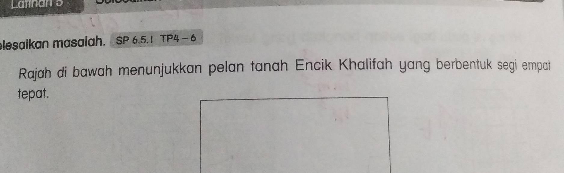 Latinan 5 
lesaikan masalah. SP 6.5.1 TP4 - 6 
Rajah di bawah menunjukkan pelan tanah Encik Khalifah yang berbentuk segi empat 
tepat.