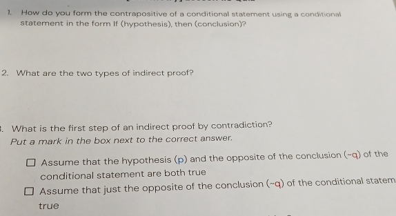 How do you form the contrapositive of a conditional statement using a conditional
statement in the form If (hypothesis), then (conclusion)?
2. What are the two types of indirect proof?
. What is the first step of an indirect proof by contradiction?
Put a mark in the box next to the correct answer.
Assume that the hypothesis (p) and the opposite of the conclusion (~q) of the
conditional statement are both true
Assume that just the opposite of the conclusion (~q) of the conditional statem
true