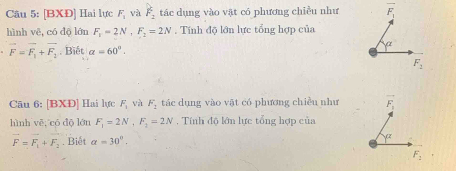 [BXĐ] Hai lực F_1 và F_2 tác dụng vào vật có phương chiều như
hình vē, có độ lớn F_1=2N,F_2=2N. Tính độ lớn lực tổng hợp của
vector F=vector F_1+vector F_2. Biết alpha =60°.
Câu 6: [BXĐ] Hai lực F_1 và F_2 tác dụng vào vật có phương chiều như
hình vē, có độ lớn F_1=2N,F_2=2N. Tính độ lớn lực tổng hợp của
vector F=vector F_1+vector F_2. Biết alpha =30°.