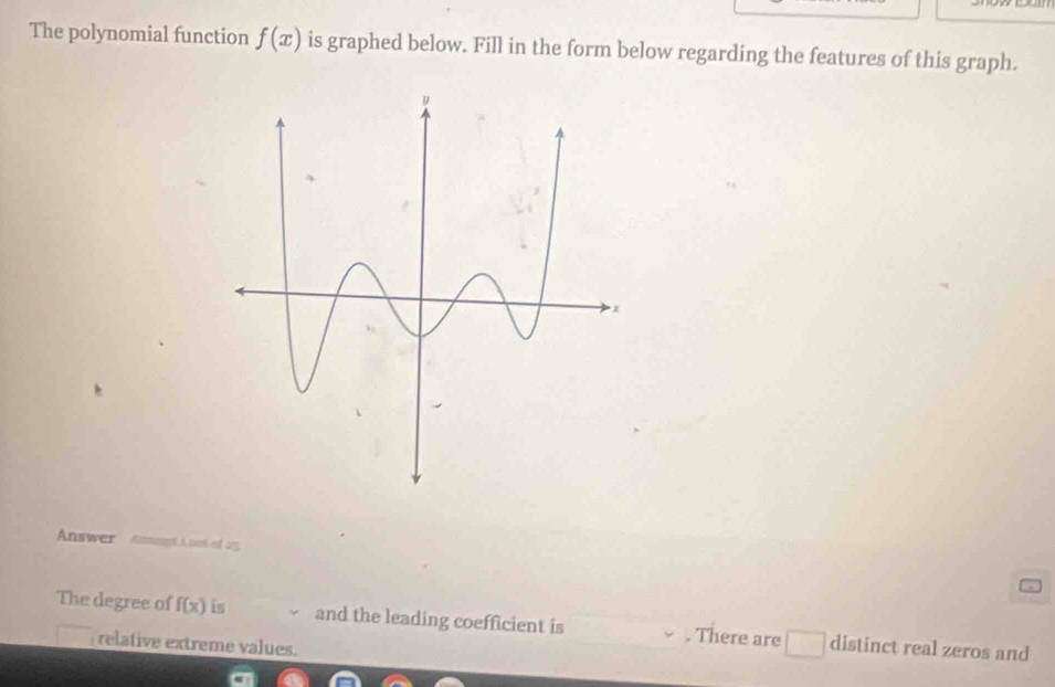 The polynomial function f(x) is graphed below. Fill in the form below regarding the features of this graph. 
Answer Stpl L out of 25 
The degree of f(x) is and the leading coefficient is . There are □ distinct real zeros and 
relative extreme values.