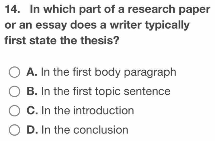 In which part of a research paper
or an essay does a writer typically
first state the thesis?
A. In the first body paragraph
B. In the first topic sentence
C. In the introduction
D. In the conclusion