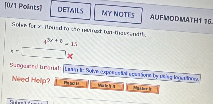 DETAILS MY NOTES AUFMODMATH1 16. 
Solve for x. Round to the nearest ten-thousandth.
4^(3x+8)=15
x=□
Suggested tutorial: |Learn It: Solve exponential equations by using logarithms. 
Need Help? Read It Watch It Master it 
Suhmit