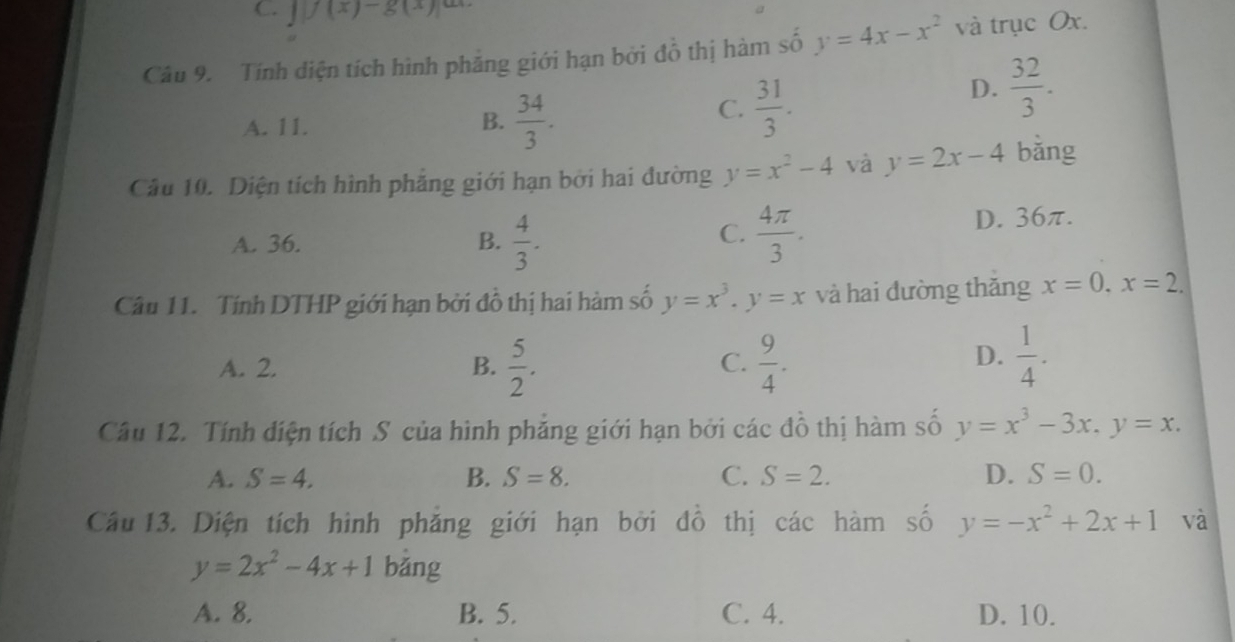 C. J)(x)-g(x))
Câu 9. Tính diện tích hình phảng giới hạn bởi đồ thị hàm số y=4x-x^2 và trục Ox.
A. 11. B.  34/3 .
C.  31/3 .
D.  32/3 . 
Câu 10. Diện tích hình phẳng giới hạn bởi hai đường y=x^2-4 và y=2x-4 bǎng
A. 36. B.  4/3 .  4π /3 . D. 36π.
C.
Câu 11. Tính DTHP giới hạn bởi đồ thị hai hàm số y=x^3. y=x và hai đường thǎng x=0, x=2.
A. 2. B.  5/2 .  9/4 . 
C.
D.  1/4 . 
Câu 12. Tính diện tích S của hình phẳng giới hạn bởi các đồ thị hàm số y=x^3-3x, y=x.
A. S=4. B. S=8. C. S=2. D. S=0. 
Câu 13. Diện tích hình phẳng giới hạn bởi đồ thị các hàm số y=-x^2+2x+1 và
y=2x^2-4x+1 bǎng
A. 8. B. 5. C. 4. D. 10.