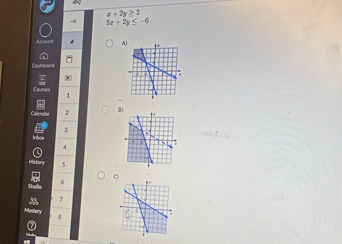 x+2y≥ 2
5x+2y≤ -6
Account
A
Dashboard
Courses
1
Calendar 2
B)
a 3
Inbox
4
Q
History 5
.
C) .
T 6
Studio
7
Mastery
8
Hak