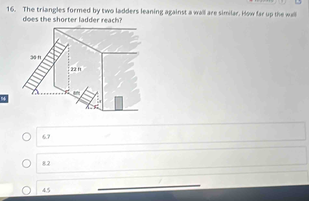 The triangles formed by two ladders leaning against a wall are similar. How far up the wall
does the shorter ladder reach?
16
6.7
8.2
4.5