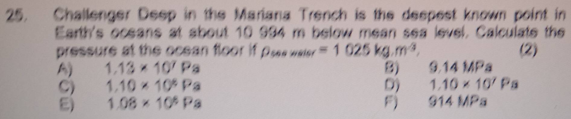 Challenger Deep in the Mariana Trench is the despest known point in
Earth's oceans at about 10 994 m below mean sea level. Calculate the
pressure at the ocean floor if Oses water =1025kg.m^3. (2)
A) 1.13* 10^7Pa B) 3.14 ∠ D a
C) 1.10* 10^8Pa D) 1.10* 10^7Pa
E) 1.08* 10^8Pa Fj 914 MPa