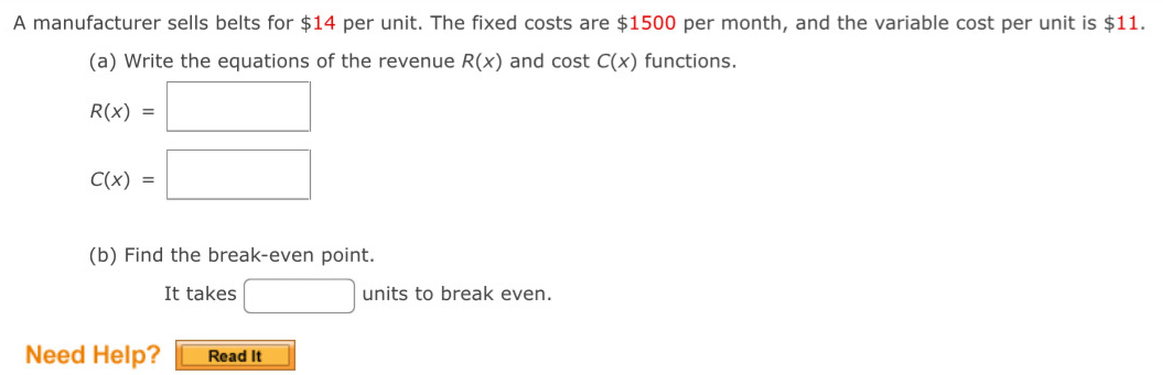 A manufacturer sells belts for $14 per unit. The fixed costs are $1500 per month, and the variable cost per unit is $11. 
(a) Write the equations of the revenue R(x) and cost C(x) functions.
R(x)=□
C(x)=□
(b) Find the break-even point. 
It takes □ units to break even. 
Need Help? Read It