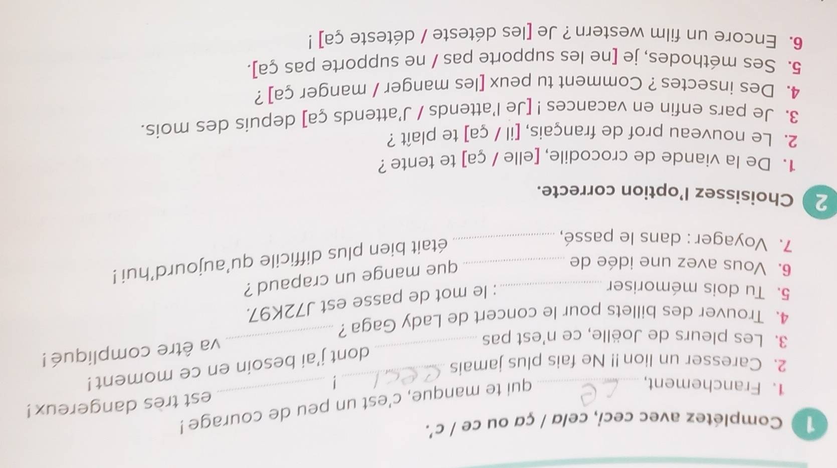 1 0 Complétez avec ceci, celα / çα ou ce / c'. 
1. Franchement,_ 
qui te manque, c'est un peu de courage ! 
est tres dangereux! 
_ 
_dont j'ai besoin en ce moment ! 
2. Caresser un lion!! Ne fais plus jamais 
3. Les pleurs de Joëlle, ce n'est pas 
va être compliqué ! 
4. Trouver des billets pour le concert de Lady Gaga? 
_ 
5. Tu dois mémoriser_ 
: le mot de passe est J72K97. 
6. Vous avez une idée de_ 
que mange un crapaud ? 
7. Voyager : dans le passé,_ 
était bien plus difficile qu'aujourd’hui ! 
2 Choisissez l’option correcte. 
1. De la viande de crocodile, [elle / ça] te tente ? 
2. Le nouveau prof de français, [il / ça] te plaît ? 
3. Je pars enfin en vacances ! [Je l'attends / J'attends ça] depuis des mois. 
4. Des insectes ? Comment tu peux [les manger / manger ça] ? 
5. Ses méthodes, je [ne les supporte pas / ne supporte pas ça]. 
6. Encore un film western ? Je [les déteste / déteste ça] !