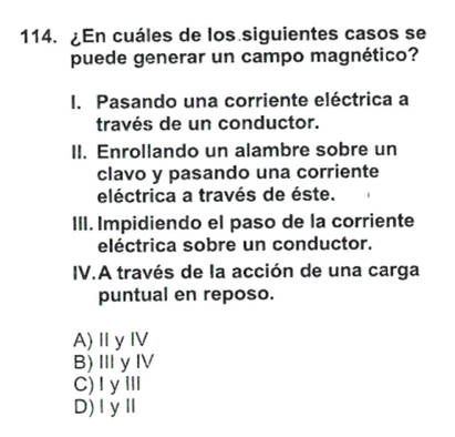 ¿En cuáles de los siguientes casos se
puede generar un campo magnético?
I. Pasando una corriente eléctrica a
través de un conductor.
II. Enrollando un alambre sobre un
clavo y pasando una corriente
eléctrica a través de éste.
III. Impidiendo el paso de la corriente
eléctrica sobre un conductor.
IV.A través de la acción de una carga
puntual en reposo.
A)ⅡyⅣV
B)ⅢyⅣ
C)IyⅢ
D)ⅠyⅡ