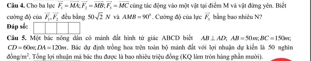 Cho ba lực vector F_1=vector MA; vector F_2=vector MB; vector F_3=vector MC cùng tác động vào một vật tại điểm M và vật đứng yên. Biết 
cường độ của vector F_1, vector F_2 đều bằng 50sqrt(2)N và AMB=90°. Cường độ của lực vector F_3 bằng bao nhiêu N? 
Đáp số: 
Câu 5. Một bác nông dân có mảnh đất hình tứ giác ABCD biết AB⊥ AD; AB=50m; BC=150m;
CD=60m; DA=120m. Bác dự định trồng hoa trên toàn bộ mảnh đất với lợi nhuận dự kiến là 50 nghìn 
đồn g/m^2. Tổng lợi nhuận mà bác thu được là bao nhiêu triệu đồng (KQ làm tròn hàng phần mười).