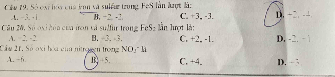 Số oxi hóa của iron và sulfur trong FeS lần lượt là:
A. −3. -1. B. +2. -2. C. +3, -3. D. +2. -4.
Câu 20. Sô oxi hóa của iron và sulfur trong FeS_2 n lượt là:
A. −2. -2. B. +3. -3. C. +2, -1. D. -2. - 1.
Cầu 21. Số oxi hỏa của nitrogen trong NO3" là
A. −6. B, +5. C. +4. D. +3.