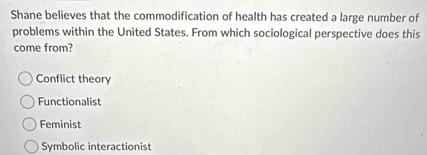 Shane believes that the commodification of health has created a large number of
problems within the United States. From which sociological perspective does this
come from?
Conflict theory
Functionalist
Feminist
Symbolic interactionist