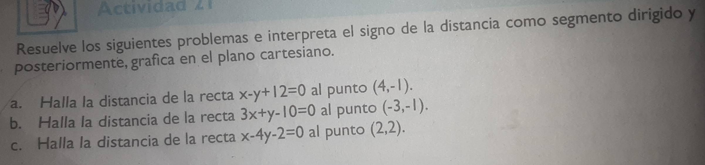 Actividad z 1 
Resuelve los siguientes problemas e interpreta el signo de la distancia como segmento dirigido y 
posteriormente, grafica en el plano cartesiano. 
a. Halla la distancia de la recta x-y+12=0 al punto (4,-1). 
b. Halla la distancia de la recta 3x+y-10=0 al punto (-3,-1). 
c. Halla la distancia de la recta x-4y-2=0 al punto (2,2).