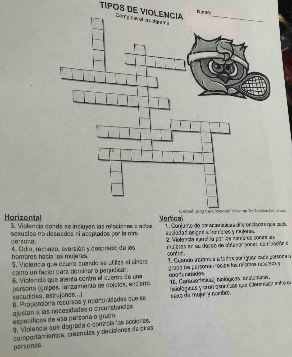 TIPOS DE VIOLENCIA_
N
.net
Horizontal Vertical
3. Violencia donde se incluyen las relaciones o actos 1. Conjunto de características diferenciadas que cada
sexuales no deseados ni aceptados por la otra sociedad asigna a hombres y mujeres.
persona.
2. Violencia ejercida por los hombres contra las
4. Odio, rechazo, aversión y desprecio de los mujeres en su deseo de obtener poder, dominación o
hombres hacia las mujeres.
control.
5. Violencia que ocurre cuando se utiliza el dinero 7. Cuando tratames a todos por igual: cada persona o
como un factor para dominar o perjudicar. grupo de personas recibe los mismos recursos y
6. Violencia que atenta contra el cuerpo de una oportunidades.
persona (golpes, lanzamiento de objetos, encierro, 10. Características biológicas, anatómicas,
sacudidas, estrujones...) fisiológicas y cron osómicas que diferencian entre el
8. Proporciona recursos y oportunidades que se sexo de mujer y hómbre.
ajustan a las necesidades o circunstancias
específicas de esa persona o grupo.
9. Violencia que degrada o controla las acciones,
comportamientos, creencias y decisiones de otras
personas.