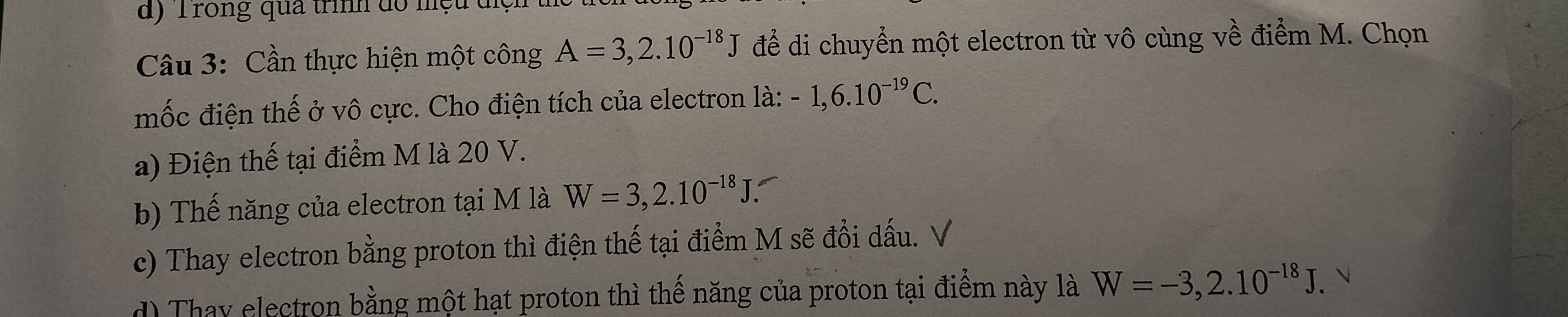 Trong qua trình do nệu
Câu 3: Cần thực hiện một công A=3,2.10^(-18)J để di chuyển một electron từ vô cùng về điểm M. Chọn
mốc điện thế ở vô cực. Cho điện tích của electron là: -1,6.10^(-19)C.
a) Điện thế tại điểm M là 20 V.
b) Thế năng của electron tại M là W=3,2.10^(-18)J.
c) Thay electron bằng proton thì điện thế tại điểm M sẽ đổi dấu. V
d) Thay electron bằng một hạt proton thì thế năng của proton tại điểm này là W=-3,2.10^(-18)J.