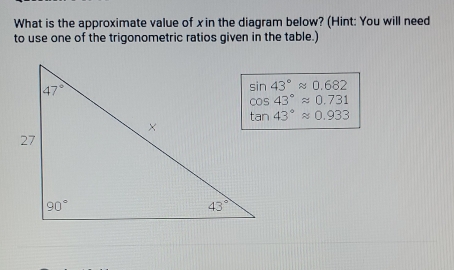 What is the approximate value of x in the diagram below? (Hint: You will need
to use one of the trigonometric ratios given in the table.)
sin 43°approx 0.682
cos 43°approx 0.731
tan 43°approx 0.933