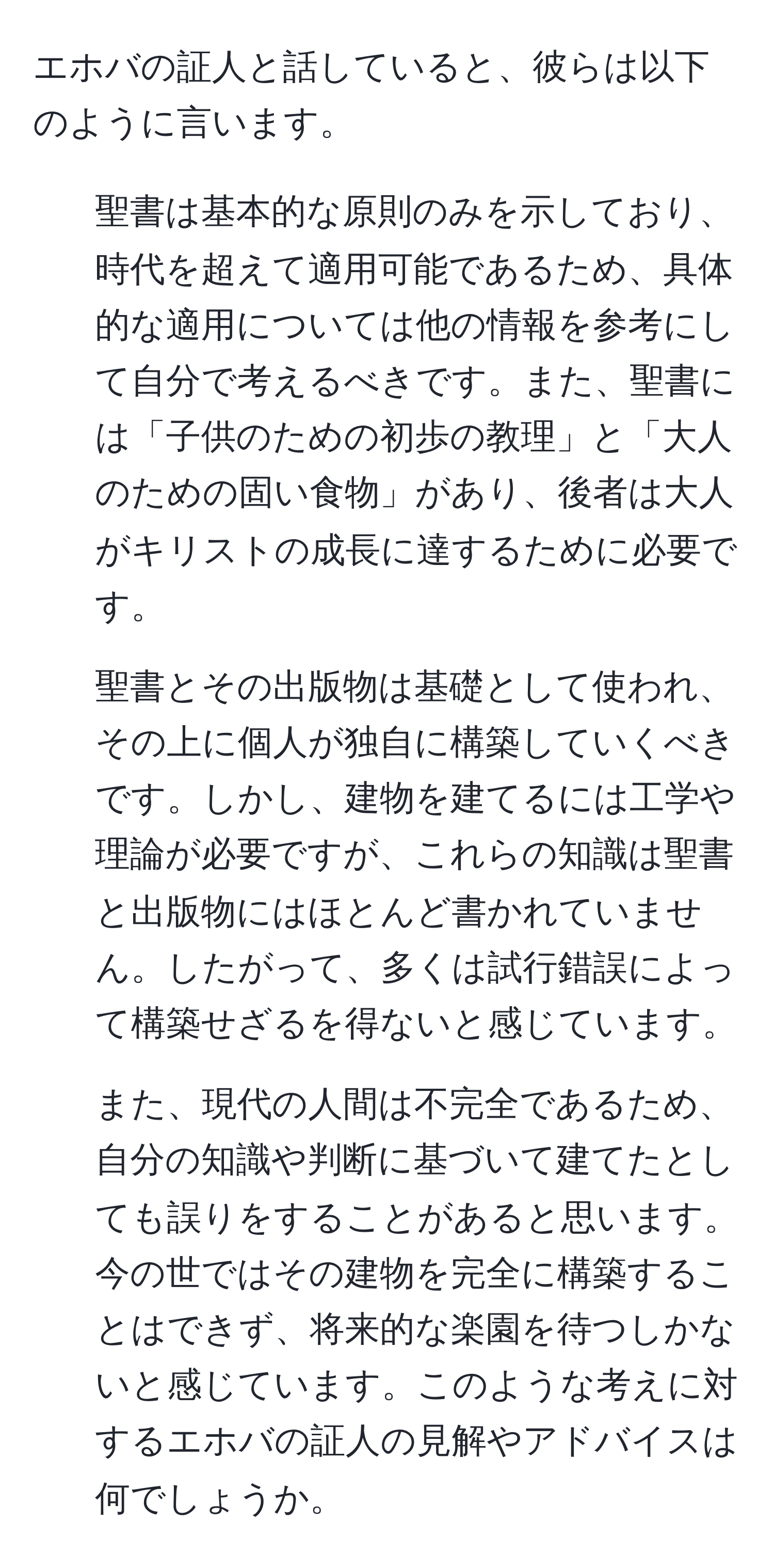 エホバの証人と話していると、彼らは以下のように言います。  
1. 聖書は基本的な原則のみを示しており、時代を超えて適用可能であるため、具体的な適用については他の情報を参考にして自分で考えるべきです。また、聖書には「子供のための初歩の教理」と「大人のための固い食物」があり、後者は大人がキリストの成長に達するために必要です。  
2. 聖書とその出版物は基礎として使われ、その上に個人が独自に構築していくべきです。しかし、建物を建てるには工学や理論が必要ですが、これらの知識は聖書と出版物にはほとんど書かれていません。したがって、多くは試行錯誤によって構築せざるを得ないと感じています。  
3. また、現代の人間は不完全であるため、自分の知識や判断に基づいて建てたとしても誤りをすることがあると思います。今の世ではその建物を完全に構築することはできず、将来的な楽園を待つしかないと感じています。このような考えに対するエホバの証人の見解やアドバイスは何でしょうか。