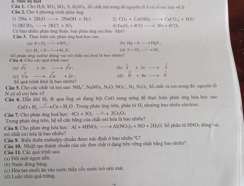 Mưc độ Biết
Câu 1. Cho H_2S,SO_2,SO_3,S,H_2SO_4. Số chất mà trong đó nguyên tổ S có số oxi hóa +6 là
Câu 2. Cho 4 phương trình phản ứng:
1) 2Na+2H_2Oto 2NaOH+H_2uparrow 2) CO_2+Ca(OH)_2to CaCO_3downarrow +H_2O
3) 2KClO_3to 2KCl+3O_2 4) Fe_3O_4+4COto 3Fe+4CO_2
Có bao nhiêu phản ứng thuộc loại phản ứng oxi hóa - khử?
Câu 3. Thực hiện các phản ứng hoá học sau:
(a) S+O_2to SO_2: (b) Hg+Sto HgS:
(c) H_2+Sto H_2S; (d) S+3F_2to SF_6.
Số phản ứng sulfur đóng vai trò chất oxi hoá là bao nhiêu?
Câu 4. Cho các quá trình sau:
(a) ^+3Fe+3eto Fe: (b) beginarrayr n Sendarray +2eto beginarrayr -2 Sendarray
(c) ^0_Cuto^(+2)_Cu+2e. (d) beginarrayr +5 Nendarray +8eto beginarrayr -3 Nendarray
Số quá trình khử là bao nhiêu?
Câu 5. Cho các chất và ion sau: NH_4^(+,NaNO_3),N_2O,NO_3^(-,N_2),N_2O_5 Số chất và ion trong đó nguyên tố
N có số oxi hóa +5
Câu 6. Dẫn khí H_2 đi qua ống sứ đựng bột CuO nung nóng để thực hiện phản ứng hóa học sau:
CuO+H_2xrightarrow i°Cu+H_2O. Trong phản ứng trên, phân tử H_2 nhường bao nhiêu electron.
Câu 7. Cho phản ứng hoá học: 4Cr+3O_2to 2Cr_2O_3
Trong phản ứng trên, hệ số cân bằng của chất oxi hóa là bao nhiêu?
Câu 8. Cho phản ứng hóa học : Al+4HNO_3to Al(NO_3)_3+NO+2H_2O. Số phân tử HNO_3 đóng vai
trò chất oxi hóa là bao nhiêu?
Câu 9. Biến thiên enthalpy chuẩn được xác định ở bao nhiêu°C
Câu 10. Nhiệt tạo thành chuẩn của các đơn chất ở dạng bền vững nhất bằng bao nhiêu?
Câu 11. Các quá trình sau:
(a) Đốt một ngọn nến.
(b) Nước đóng băng.
(c) Hòa tan muối ăn vào nước thấy cốc nước trở nên mát.
(d) Luộc chín quả trứng.