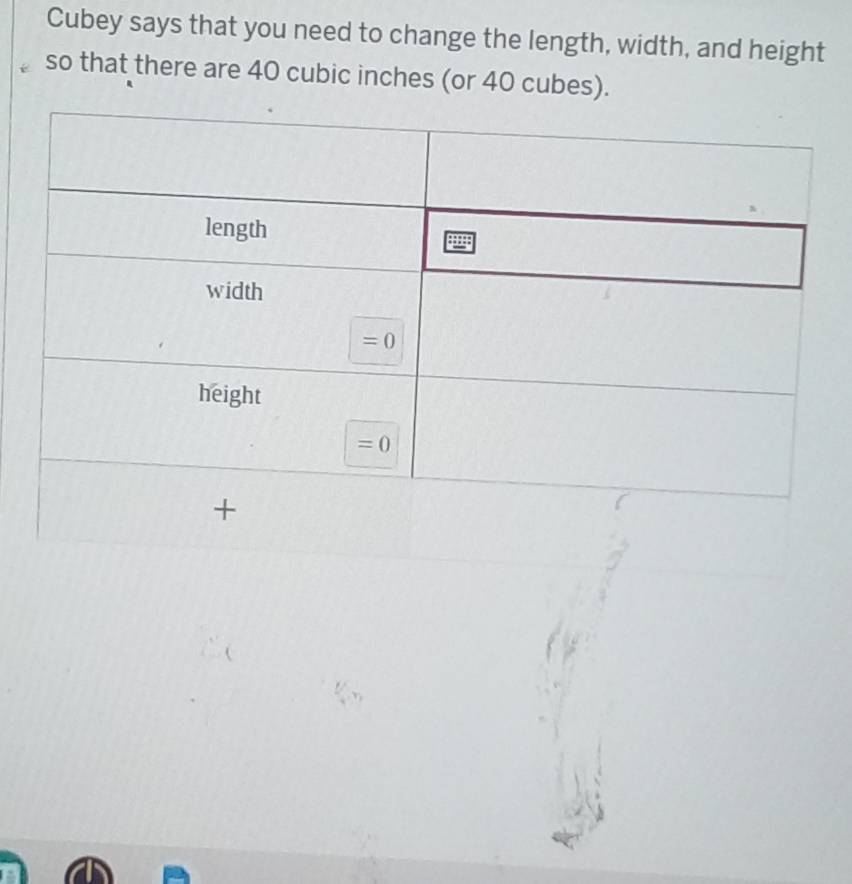 Cubey says that you need to change the length, width, and height
so that there are 40 cubic inches (or 40 cubes).