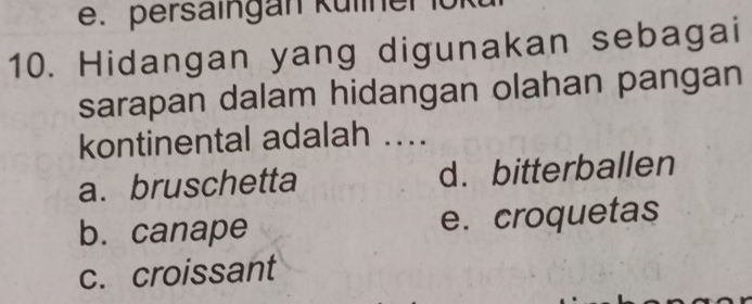 persaingan Küliner
10. Hidangan yang digunakan sebagai
sarapan dalam hidangan olahan pangan
kontinental adalah ....
a. bruschetta d. bitterballen
b. canape e. croquetas
c. croissant