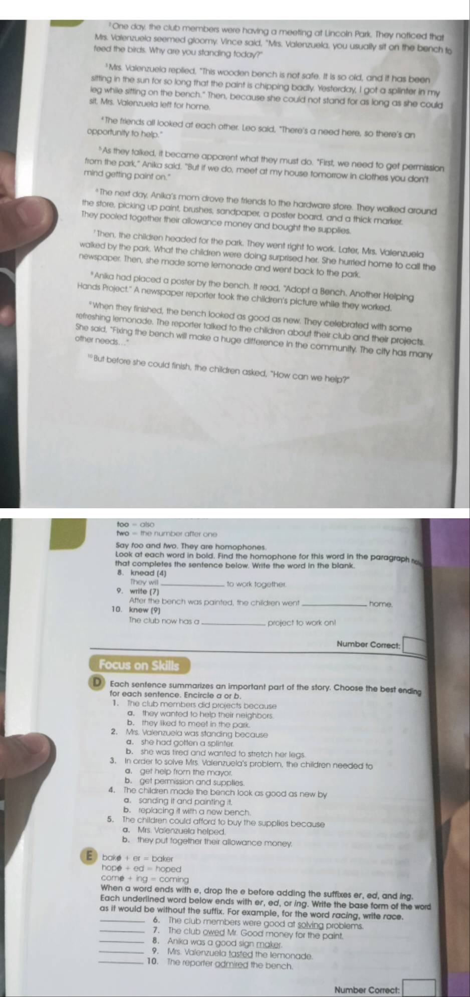 "One day, the club members were having a meeting at Lincoin Park. They noticed that
Mrs. Valenzuela seemed gloomy. Vince said, "Mrs. Valenzuela, you usually sit on the bench to
feed the birds. Why are you standing today?"
"Mrs. Valenzueia replied, "This wooden bench is not safe. It is so old, and it has been
sitting in the sun for so long that the paint is chipping badly. Yesterday, I got a splinter in my
leg while sitting on the bench." Then, because she could not stand for as long as she could
sit, Mrs. Valenzuela left for home.
"The friends all looked at each other. Leo said, "There's a need here, so there's an
opportunity to help.'
"As they talked, it became apparent what they must do. "First, we need to get permission
from the park," Anika said. "But if we do, meet at my house tomorrow in clothes you don't
mind getting paint on."
The next day, Anika's mom drove the friends to the hardware store. They walked around
the store, picking up paint, brushes, sandpaper, a poster board, and a thick marker.
They pooled together their allowance money and bought the supplies.
'Then, the children headed for the park. They went right to work. Later, Mrs. Valenzuela
walked by the park. What the children were doing surprised her. She hurried home to call the
newspaper. Then, she made some lemonade and went back to the park.
"Anika had placed a poster by the bench. It read, "Adopt a Bench. Another Helping
Hands Project." A newspaper reporter took the children's picture while they worked.
"When they finished, the bench looked as good as new. They celebrated with some
refreshing lemonade. The reporter taiked to the children about their club and their projects.
She said, "Fixing the bench will make a huge difference in the community. The city has many
other needs.. . "
'"But before she could finish, the children asked, "How can we help?"
two = the number after one
Say too and two. They are homophones.
Look at each word in bold. Find the homophone for this word in the paragraph o
that completes the sentence below. Write the word in the blank
8. knead (4)
They will_ to work together.
9. write (7) home.
After the bench was painted, the children went
10. knew (9)
The club now has a _project to work on!
Number Correct:
Focus on Skills
D Each sentence summarizes an important part of the story. Choose the best ending
for each sentence. Encircle a or b.
1. The club members did projects because
a. they wanted to help their neighbors.
b. they liked to meet in the park.
2. Mrs. Valenzuela was standing because
a. she had gotten a splinter
b. she was tired and wanted to stretch her legs
3. In order to solve Mrs. Valenzuela's problem, the children needed to
a. get help from the mayor.
b. get permission and supplies.
4. The children made the bench look as good as new by
a. sanding it and painting it.
b. replacing it with a new bench.
5. The children could afford to buy the supplies because
a、 Mrs. Valenzuela helped.
b. they put together their allowance money
bake + er aker
hope +ed=ho ped
come +ing=c ming
When a word ends with e, drop the e before adding the suffixes er, ed, and ing.
Each underlined word below ends with er, ed, or ing. Write the base form of the word
as it would be without the suffix. For example, for the word racing, write race.
6. The club members were good at solving problems
7. The club owed Mr. Good money for the paint.
8. Anika was a good sign maker
9, Mrs. Valenzuela tasted the lemonade.
10. The reporter admired the bench.
Number Correct: