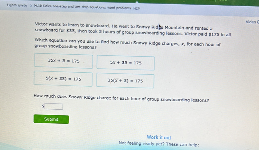 Eighth grade M.10 Solve one-step and two-step equations: word problems HCP
Video (
Victor wants to learn to snowboard. He went to Snowy Ridge Mountain and rented a
snowboard for $35, then took 5 hours of group snowboarding lessons. Victor paid $175 in all.
Which equation can you use to find how much Snowy Ridge charges, x, for each hour of
group snowboarding lessons?
35x+5=175
5x+35=175
5(x+35)=175 35(x+5)=175
How much does Snowy Ridge charge for each hour of group snowboarding lessons?
Submit
Work it out
Not feeling ready yet? These can help: