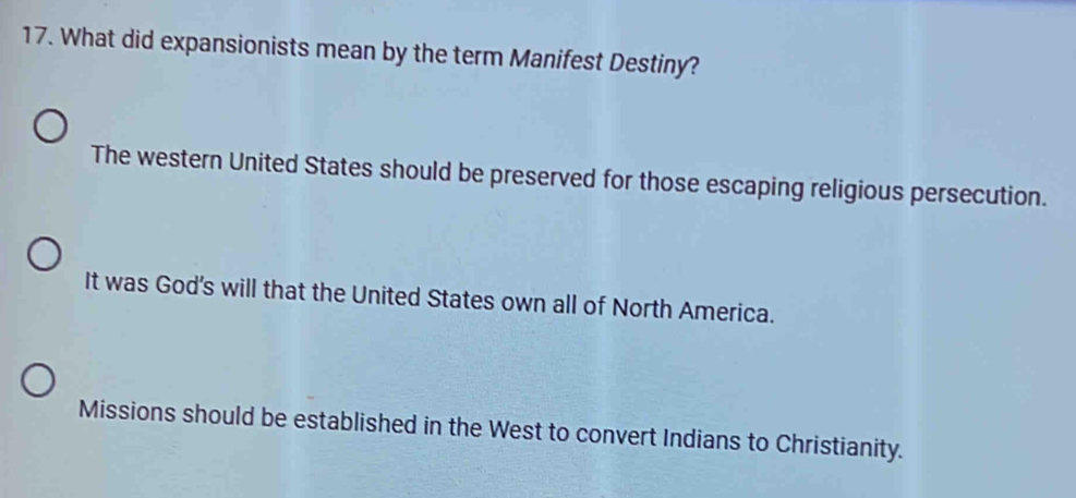 What did expansionists mean by the term Manifest Destiny?
The western United States should be preserved for those escaping religious persecution.
It was God's will that the United States own all of North America.
Missions should be established in the West to convert Indians to Christianity.