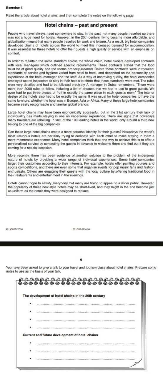 Read the article about hotel chains, and then complete the notes on the following page.
Hotel chains - past and present
People who travel always need somewhere to stay. In the past, not many people travelled so there
was not a huge need for hotels. However, in the 20th century, flying became more affordable, and
globalisation meant that many people travelled for work and leisure. As a result, big hotel companies
developed chains of hotels across the world to meet this increased demand for accommodation.
It was essential for these hotels to offer their guests a high quality of service with an emphasis on
comfort.
In order to maintain the same standard across the whole chain, hotel owners developed contracts
with local managers which outlined specific requirements. These contracts stated that the food
must be of good quality and the rooms properly cleaned. Before these contracts were introduced.
standards of service and hygiene varied from hotel to hotel, and depended on the personality and
experience of the hotel manager and the staff. As a way of improving quality, the hotel companies
emploved secret inspectors to stay in their hotels to check that these standards were met. The rules
were very detailed and had to be followed precisely. A manager in Dubai remembers, "There were
more than 2000 rules to follow, including a list of phrases that we had to use to greet guests. We
even had to put three pieces of fruit in exactly the same place in each guest's room." The interior
design of the hotels also had to be exactly the same. It was usual for hotel companies to have the
same furniture, whether the hotel was in Europe, Asia or Africa. Many of these large hotel companies
became easily recognisable and familiar global brands.
Large hotel chains may have been economically successful, but in the 21st century their lack of
individuality has made staying in one an impersonal experience. There are signs that nowadays
many travellers are rebelling. In fact, of the 100 leading hotels in the world, only around a third now
belong to one of the big companies.
Can these large hotel chains create a more personal identity for their guests? Nowadays the world's
most luxurious hotels are certainly trying to compete with each other to make staying in them a
more memorable experience. Many hotel companies think that one way to achieve this is to offer a
personalised service by contacting the guests in advance to welcome them and find out if they are
coming for a special occasion.
More recently, there has been evidence of another solution to the problem of the impersonal
nature of hotels by providing a wider range of individual experiences. Some hotel companies
target their customers according to their interests. For example, hotels offer painting courses and
sports competitions, and there are even some that organise events for pop music fans and fashion
enthusiasts. Others are engaging their guests with the local culture by offering traditional food in
their restaurants and entertainment in the evenings
Hotels cannot hope to satisfy everybody, but many are trying to appeal to a wider public. However,
the popularity of these new-style hotels may be short-lived, and they might in the end become just
as uniform as the hotels they were designed to replace.
© UCLES 2016 0510/12/0/N/16
9
You have been asked to give a talk to your travel and tourism class about hotel chains. Prepare some
notes to use as the basis of your talk.
.
The development of hotel chains in the 20th century
_
_
_
Current and future development of hotel chains
_