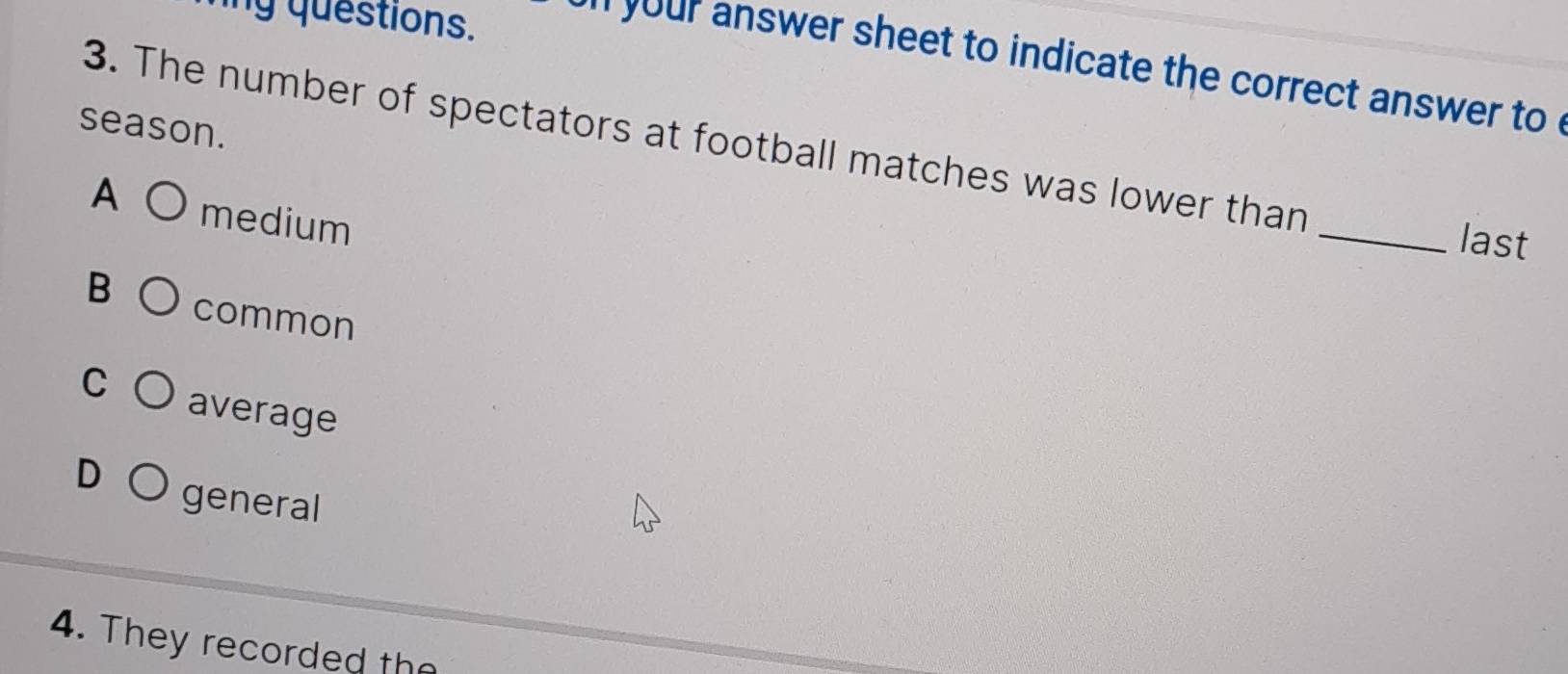 ng questions.
` your answer sheet to indicate the correct answer to '
season.
3. The number of spectators at football matches was lower than
A medium
_last
B common
C average
D general
4. They recorded the