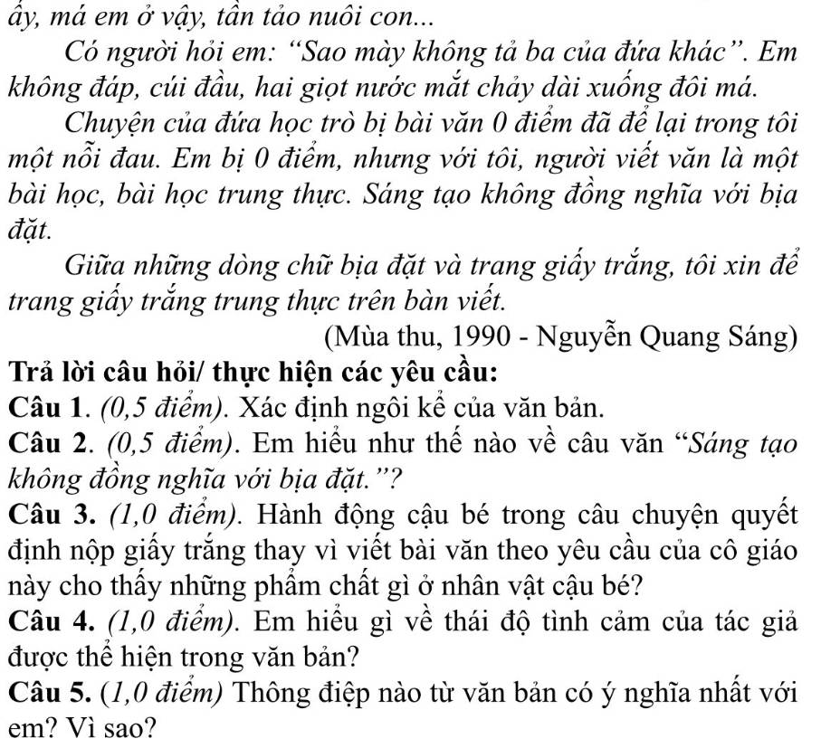 ây, má em ở vậy, tân tảo nuôi con... 
Có người hỏi em: “Sao mày không tả ba của đứa khác”. Em 
không đáp, cúi đầu, hai giọt nước mắt chảy dài xuống đôi má. 
Chuyện của đứa học trò bị bài văn 0 điểm đã để lại trong tôi 
một nỗi đau. Em bị 0 điểm, nhưng với tôi, người viết văn là một 
bài học, bài học trung thực. Sáng tạo không đồng nghĩa với bịa 
đặt. 
Giữa những dòng chữ bịa đặt và trang giấy trắng, tôi xin để 
trang giấy trắng trung thực trên bàn viết. 
(Mùa thu, 1990 - Nguyễn Quang Sáng) 
Trả lời câu hỏi/ thực hiện các yêu cầu: 
Câu 1. (0,5 điểm). Xác định ngôi kể của văn bản. 
Câu 2. (0,5 điểm). Em hiểu như thế nào về câu văn “Sáng tạo 
không đồng nghĩa với bịa đặt.''? 
Câu 3. (1,0 điểm). Hành động cậu bé trong câu chuyện quyết 
định nộp giấy trăng thay vì viết bài văn theo yêu cầu của cô giáo 
này cho thấy những phẩm chất gì ở nhân vật cậu bé? 
Câu 4. (1,0 điểm). Em hiểu gì về thái độ tình cảm của tác giả 
được thể hiện trong văn bản? 
Câu 5. (1,0 điểm) Thông điệp nào từ văn bản có ý nghĩa nhất với 
em? Vì sao?