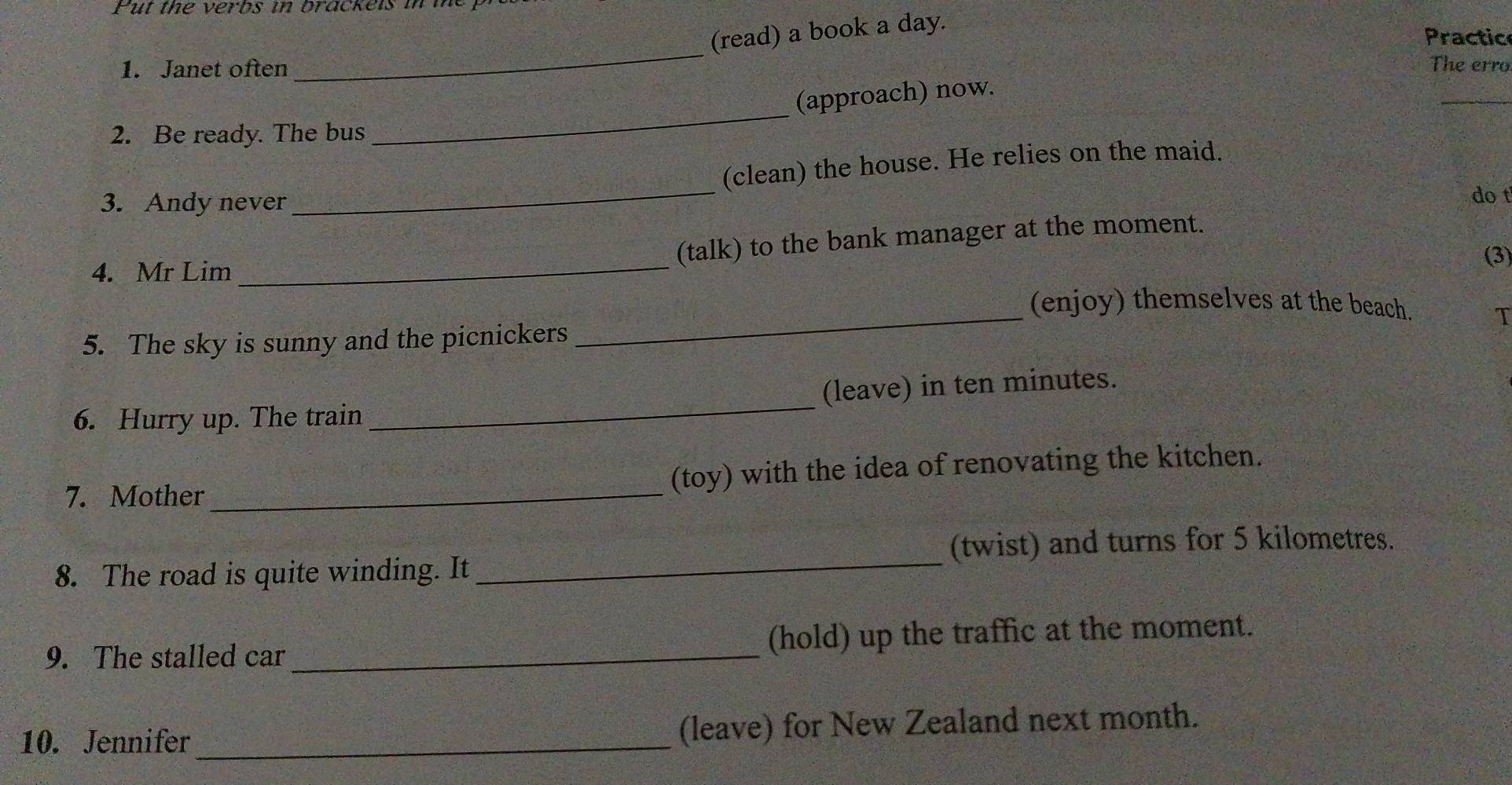 Put the verbs in brackels in me 
(read) a book a day. 
Practic 
_ 
1. Janet often The erro 
(approach) now. 
_ 
2. Be ready. The bus 
_ 
(clean) the house. He relies on the maid. 
3. Andy never 
_ 
do t 
(talk) to the bank manager at the moment. 
(3) 
4. Mr Lim 
_ 
_ 
(enjoy) themselves at the beach. 
T 
5. The sky is sunny and the picnickers 
6. Hurry up. The train _(leave) in ten minutes. 
7. Mother_ (toy) with the idea of renovating the kitchen. 
(twist) and turns for 5 kilometres. 
8. The road is quite winding. It_ 
9. The stalled car _(hold) up the traffic at the moment. 
10. Jennifer _(leave) for New Zealand next month.