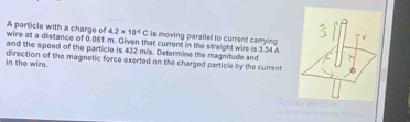 A particle with a charge of 4.2* 10^4C is moving parallel to current carrying 
wire at a distance of 0.081 m. Given that current in the straight wire is 3.34 A
and the speed of the particle is 432 m/s. Determine the magnitude and 
in the wire. direction of the magnetic force exerted on the charged particle by the current 
Arriate indo v Dr de Tamtes et actagéa