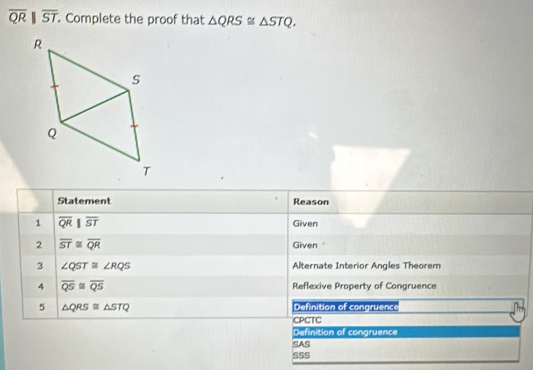 overline QRparallel overline ST. Complete the proof that △ QRS≌ △ STQ. 
Statement Reason
1 overline QR||overline ST Given
2 overline ST≌ overline QR Given 
3 ∠ QST≌ ∠ RQS Alternate Interior Angles Theorem
4 overline QS≌ overline QS Reflexive Property of Congruence
5 △ QRS≌ △ STQ Definition of congruence
CPCTC
Definition of congruence
SAS
sss