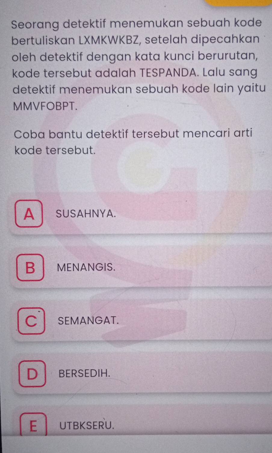 Seorang detektif menemukan sebuah kode
bertuliskan LXMKWKBZ, setelah dipecahkan
oleh detektif dengan kata kunci berurutan,
kode tersebut adalah TESPANDA. Lalu sang
detektif menemukan sebuah kode lain yaitu
MMVFOBPT.
Coba bantu detektif tersebut mencari arti
kode tersebut.
A SUSAHNYA.
B MENANGIS.
C SEMANGAT.
D BERSEDIH.
E UTBKSERU.