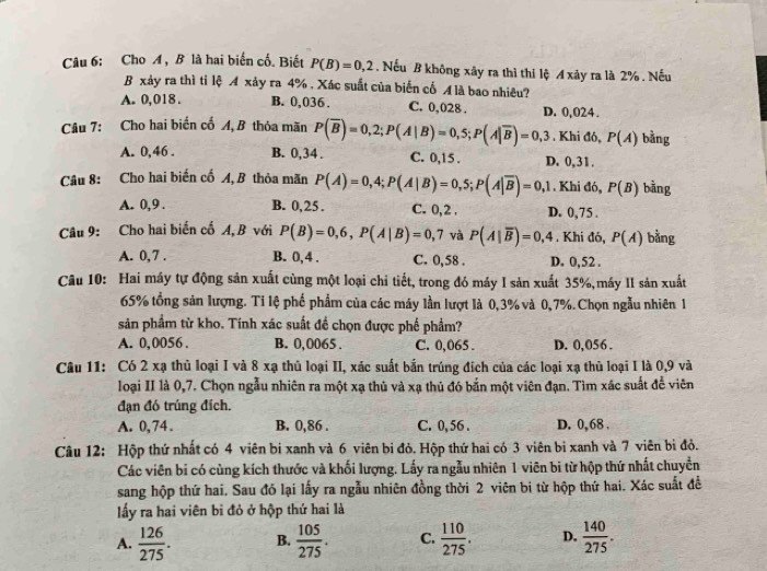 Cho A , B là hai biến cố. Biết P(B)=0,2 , Nếu B không xây ra thì thi lệ A xảy ra là 2% , Nếu
B xảy ra thì tỉ lệ A xảy ra 4% , Xác suất của biến cố M là bao nhiêu?
A. 0,018 . B. 0,036 . C. 0,028 . D. 0,024.
Câu 7: Cho hai biến cố A, B thỏa mãn P(overline B)=0,2;P(A|B)=0,5;P(A|overline B)=0,3. Khi đó, P(A) bằng
A. 0,46 . B. 0,34 . C. 0,15 . D. 0,31.
Câu 8: Cho hai biến cố A, B thỏa mãn P(A)=0,4;P(A|B)=0,5;P(A|overline B)=0,1. Khi đó, P(B) bằng
A. 0,9 . B. 0,25 . C. 0, 2 . D. 0,75 .
Câu 9: Cho hai biến cố A, B với P(B)=0,6,P(A|B)=0,7 và P(A|overline B)=0,4. Khi đó, P(A) bằng
A. 0, 7 . B. 0,4 . C. 0,58 . D. 0,52 .
Câu 10: Hai máy tự động sản xuất cùng một loại chi tiết, trong đó máy I sản xuất 35%,máy II sản xuất
65% tổng sản lượng. Ti lệ phố phẩm của các máy lần lượt là 0,3% và 0,7%. Chọn ngẫu nhiên 1
sản phẩm từ kho. Tính xác suất đề chọn được phế phẩm?
A. 0,0056 . B. 0,0065 . C. 0,065 . D. 0,056 .
Câu 11: Có 2 xạ thủ loại I và 8 xạ thủ loại II, xác suất bắn trúng địch của các loại xạ thủ loại I là 0,9 và
loại II là 0,7. Chọn ngẫu nhiên ra một xạ thủ và xạ thủ đó bắn một viên đạn. Tìm xác suất để viên
đạn đó trúng đích.
A. 0,74. B. 0,86 . C. 0, 56 . D. 0, 68 .
Câu 12: Hộp thứ nhất có 4 viên bi xanh và 6 viên bi đỏ. Hộp thứ hai có 3 viên bi xanh và 7 viên bị đỏ.
Các viên bi có cùng kích thước và khối lượng. Lấy ra ngẫu nhiên 1 viên bi từ hộp thứ nhất chuyển
sang hộp thứ hai. Sau đó lại lấy ra ngẫu nhiên đồng thời 2 viên bi từ hộp thứ hai. Xác suất đề
lấy ra hai viên bi đỏ ở hộp thứ hai là
A.  126/275 . B.  105/275 . C.  110/275 . D.  140/275 .