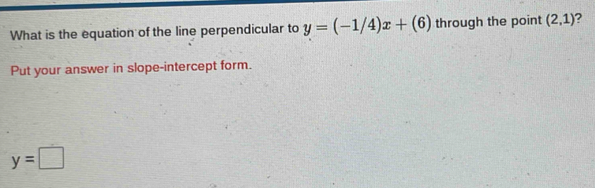 What is the equation of the line perpendicular to y=(-1/4)x+(6) through the point (2,1) 2 
Put your answer in slope-intercept form.
y=□